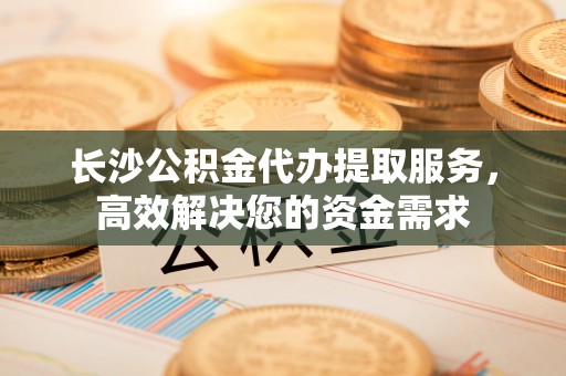 镇赉长沙公积金代办提取服务，高效解决您的资金需求