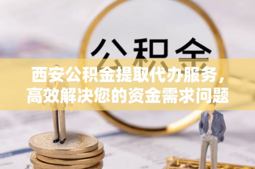 镇赉西安公积金提取代办服务，高效解决您的资金需求问题