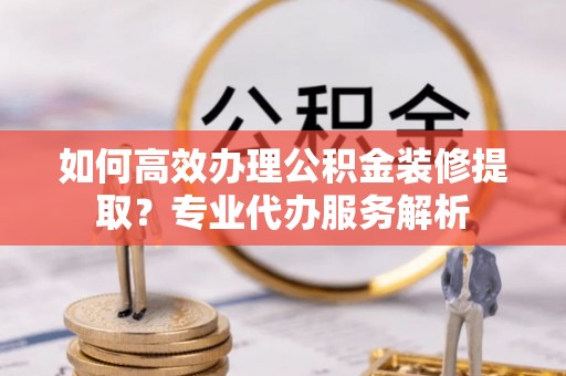 镇赉如何高效办理公积金装修提取？专业代办服务解析