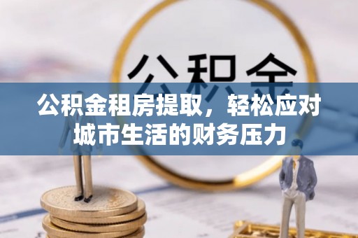 镇赉公积金租房提取，轻松应对城市生活的财务压力