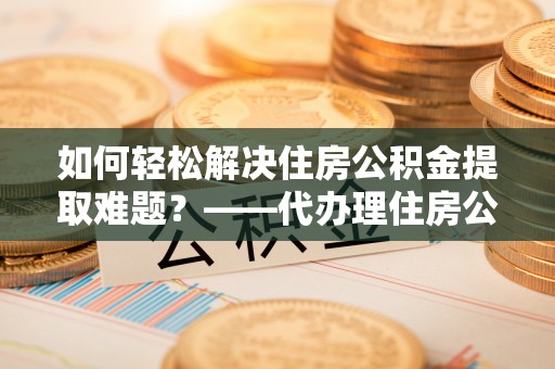 镇赉如何轻松解决住房公积金提取难题？——代办理住房公积金提取服务解析