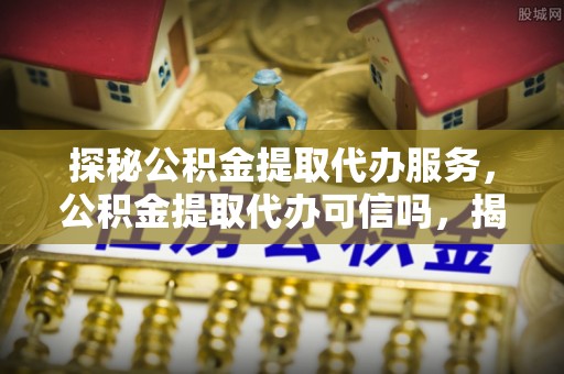 镇赉探秘公积金提取代办服务，公积金提取代办可信吗，揭秘真相与选择指南