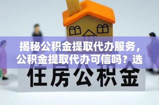 镇赉揭秘公积金提取代办服务，公积金提取代办可信吗？选择前你需要知道的真相