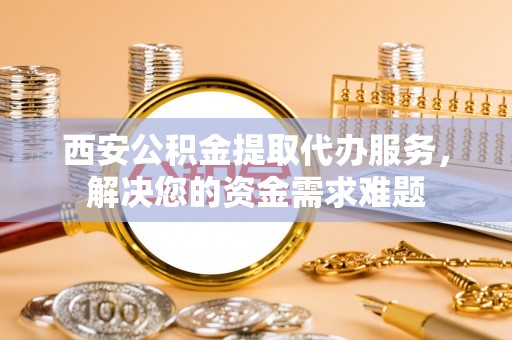 镇赉西安公积金提取代办服务，解决您的资金需求难题