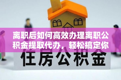 镇赉离职后如何高效办理离职公积金提取代办，轻松搞定你的公积金