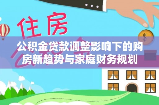 镇赉公积金贷款调整影响下的购房新趋势与家庭财务规划