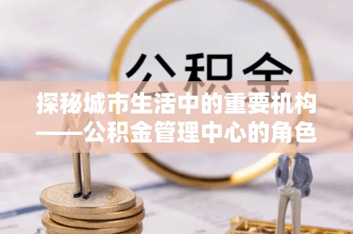 镇赉探秘城市生活中的重要机构——公积金管理中心的角色与意义