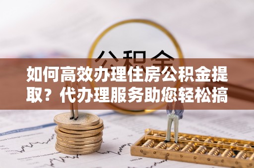 镇赉如何高效办理住房公积金提取？代办理服务助您轻松搞定