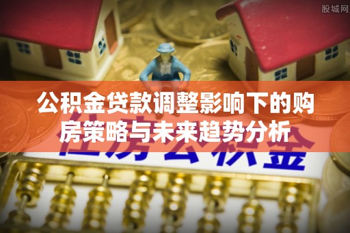 镇赉公积金贷款调整影响下的购房策略与未来趋势分析