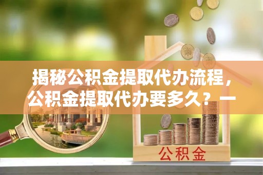 镇赉揭秘公积金提取代办流程，公积金提取代办要多久？一文读懂