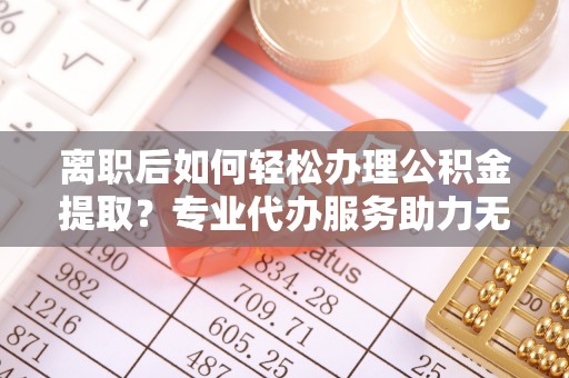 镇赉离职后如何轻松办理公积金提取？专业代办服务助力无忧