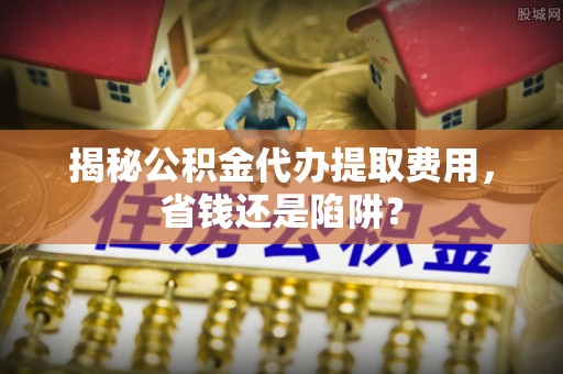 镇赉揭秘公积金代办提取费用，省钱还是陷阱？