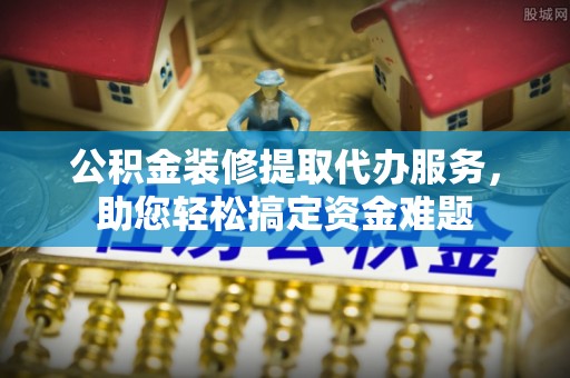镇赉公积金装修提取代办服务，助您轻松搞定资金难题