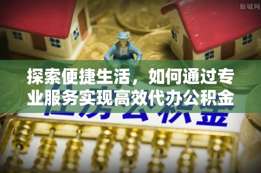 镇赉探索便捷生活，如何通过专业服务实现高效代办公积金提取