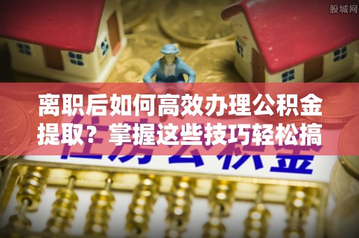 镇赉离职后如何高效办理公积金提取？掌握这些技巧轻松搞定