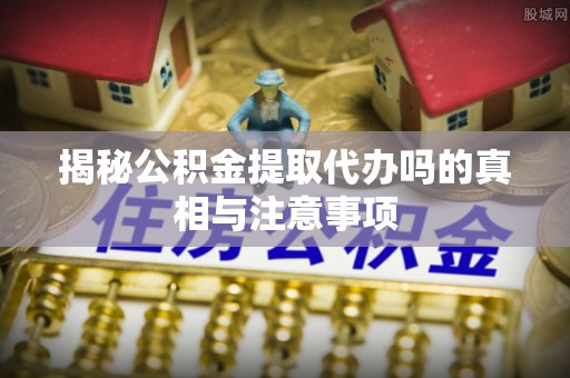 镇赉揭秘公积金提取代办吗的真相与注意事项