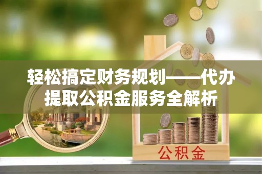 镇赉轻松搞定财务规划——代办提取公积金服务全解析