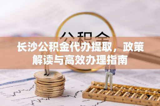 镇赉长沙公积金代办提取，政策解读与高效办理指南
