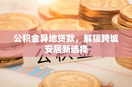 镇赉公积金异地贷款，解锁跨城安居新选择