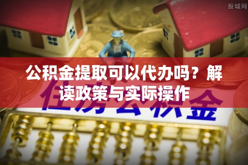 镇赉公积金提取可以代办吗？解读政策与实际操作