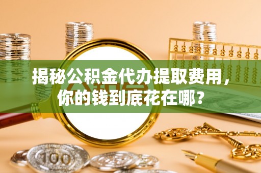 镇赉揭秘公积金代办提取费用，你的钱到底花在哪？