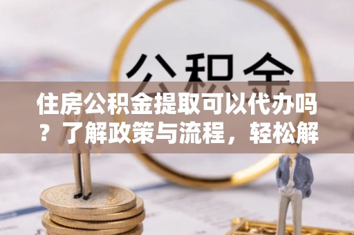 镇赉住房公积金提取可以代办吗？了解政策与流程，轻松解决疑惑