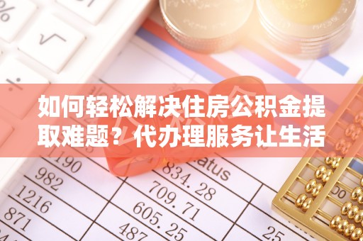 镇赉如何轻松解决住房公积金提取难题？代办理服务让生活更简单