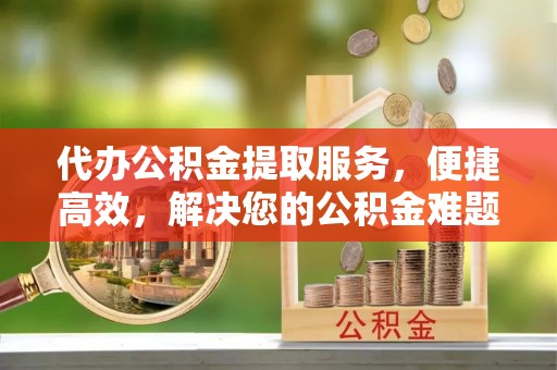 镇赉代办公积金提取服务，便捷高效，解决您的公积金难题
