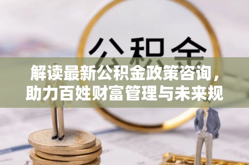 镇赉解读最新公积金政策咨询，助力百姓财富管理与未来规划