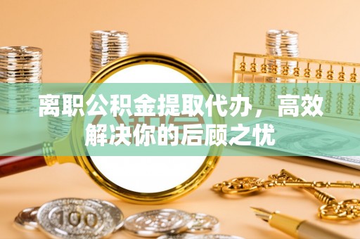 镇赉离职公积金提取代办，高效解决你的后顾之忧