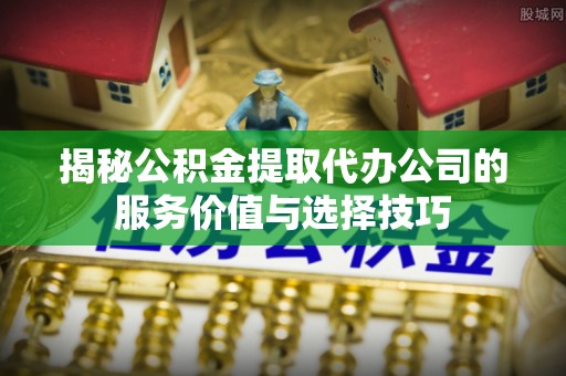 镇赉揭秘公积金提取代办公司的服务价值与选择技巧