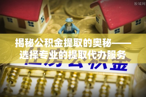 镇赉揭秘公积金提取的奥秘——选择专业的提取代办服务