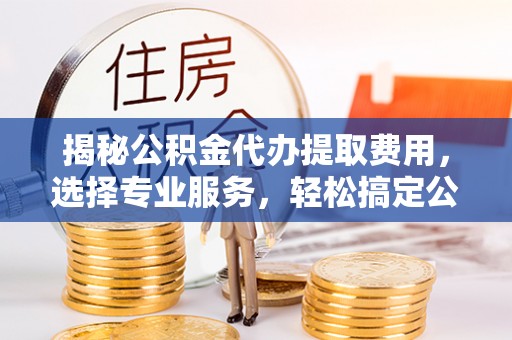 镇赉揭秘公积金代办提取费用，选择专业服务，轻松搞定公积金提取