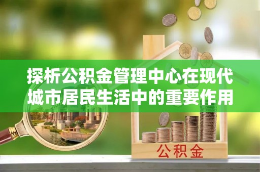 镇赉探析公积金管理中心在现代城市居民生活中的重要作用