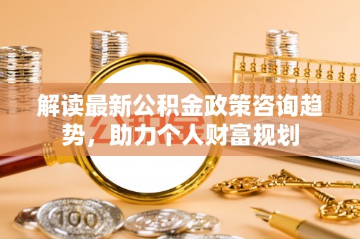 镇赉解读最新公积金政策咨询趋势，助力个人财富规划