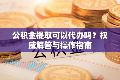 镇赉公积金提取可以代办吗？权威解答与操作指南