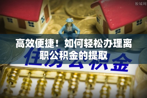 镇赉高效便捷！如何轻松办理离职公积金的提取