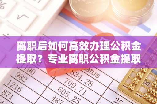 镇赉离职后如何高效办理公积金提取？专业离职公积金提取代办服务指南
