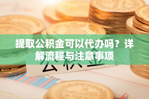 镇赉提取公积金可以代办吗？详解流程与注意事项