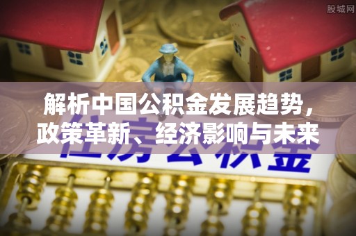 镇赉解析中国公积金发展趋势，政策革新、经济影响与未来展望