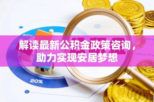 镇赉解读最新公积金政策咨询，助力实现安居梦想