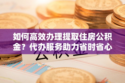 镇赉如何高效办理提取住房公积金？代办服务助力省时省心