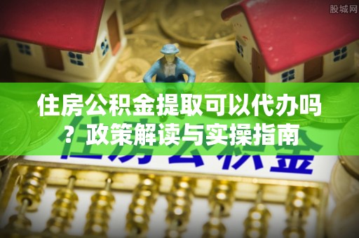 镇赉住房公积金提取可以代办吗？政策解读与实操指南