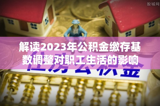 镇赉解读2023年公积金缴存基数调整对职工生活的影响
