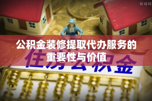 镇赉公积金装修提取代办服务的重要性与价值