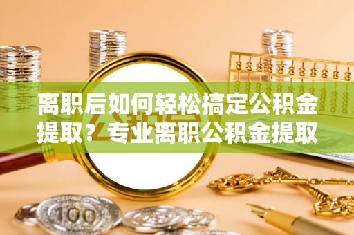 镇赉离职后如何轻松搞定公积金提取？专业离职公积金提取代办服务助你一臂之力