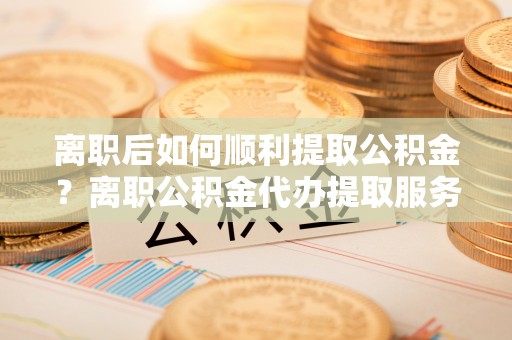镇赉离职后如何顺利提取公积金？离职公积金代办提取服务来帮忙