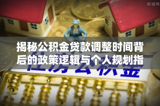 镇赉揭秘公积金贷款调整时间背后的政策逻辑与个人规划指南